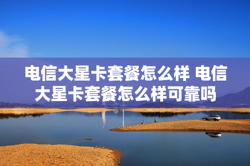 电信大星卡套餐怎么样 电信大星卡套餐怎么样可靠吗