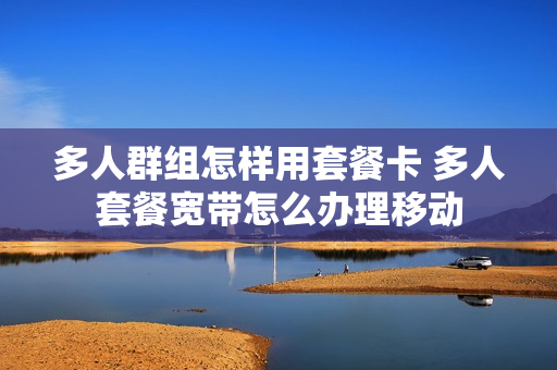 多人群组怎样用套餐卡 多人套餐宽带怎么办理移动