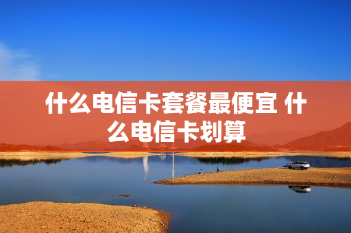 什么电信卡套餐最便宜 什么电信卡划算