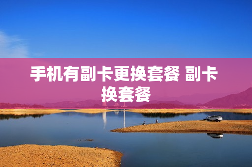 手机有副卡更换套餐 副卡 换套餐