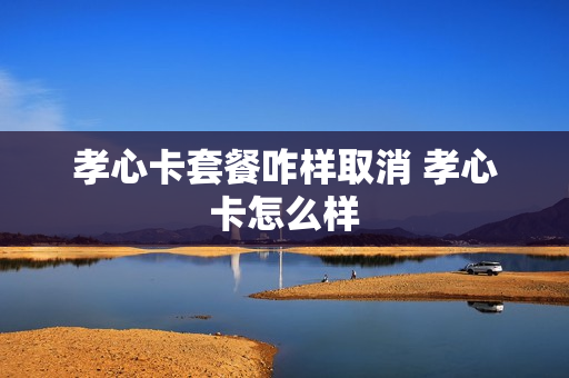 孝心卡套餐咋样取消 孝心卡怎么样