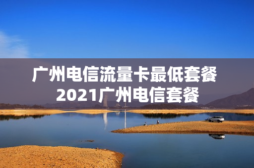 广州电信流量卡最低套餐 2021广州电信套餐