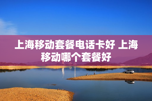 上海移动套餐电话卡好 上海移动哪个套餐好