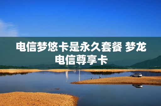 电信梦悠卡是永久套餐 梦龙电信尊享卡