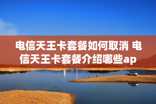 电信天王卡套餐如何取消 电信天王卡套餐介绍哪些app免流量