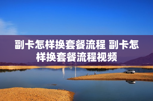 副卡怎样换套餐流程 副卡怎样换套餐流程视频