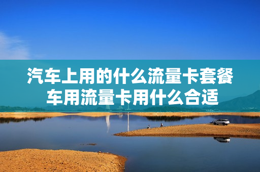 汽车上用的什么流量卡套餐 车用流量卡用什么合适