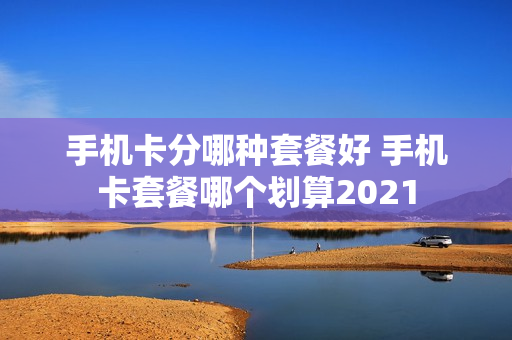 手机卡分哪种套餐好 手机卡套餐哪个划算2021