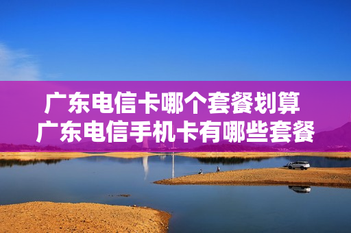 广东电信卡哪个套餐划算 广东电信手机卡有哪些套餐