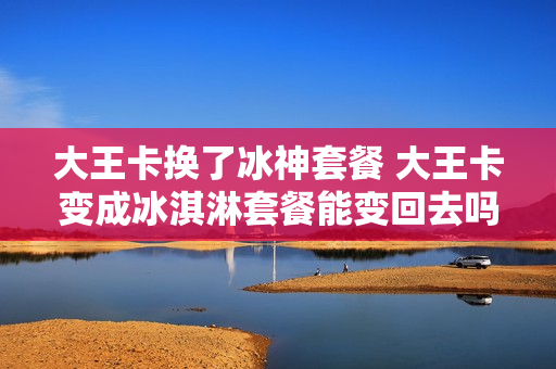 大王卡换了冰神套餐 大王卡变成冰淇淋套餐能变回去吗