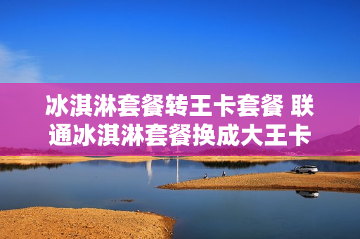 冰淇淋套餐转王卡套餐 联通冰淇淋套餐换成大王卡