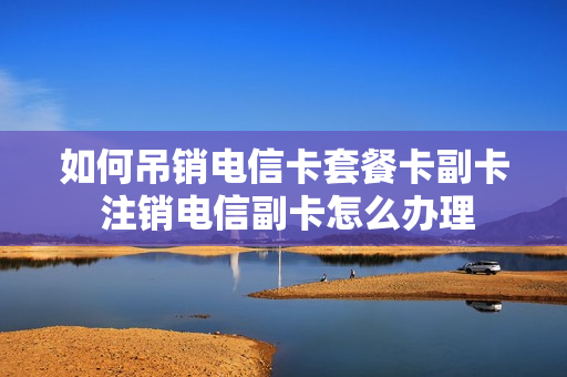 如何吊销电信卡套餐卡副卡 注销电信副卡怎么办理