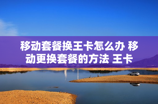移动套餐换王卡怎么办 移动更换套餐的方法 王卡