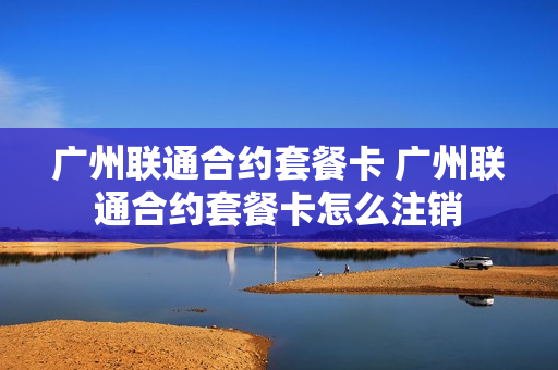 广州联通合约套餐卡 广州联通合约套餐卡怎么注销