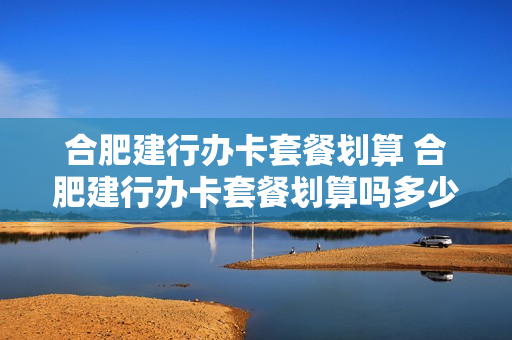 合肥建行办卡套餐划算 合肥建行办卡套餐划算吗多少钱