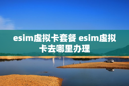 esim虚拟卡套餐 esim虚拟卡去哪里办理
