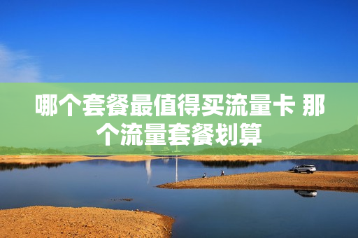 哪个套餐最值得买流量卡 那个流量套餐划算