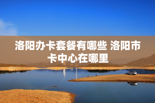 洛阳办卡套餐有哪些 洛阳市卡中心在哪里