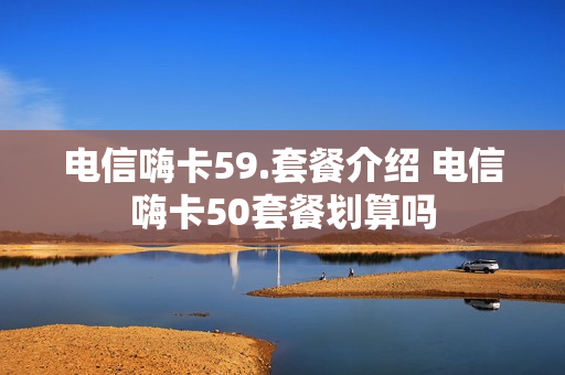 电信嗨卡59.套餐介绍 电信嗨卡50套餐划算吗