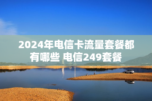 2024年电信卡流量套餐都有哪些 电信249套餐