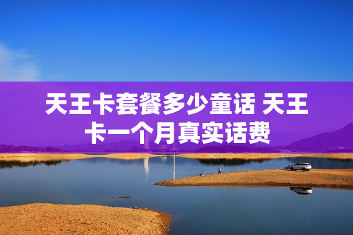天王卡套餐多少童话 天王卡一个月真实话费