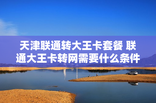 天津联通转大王卡套餐 联通大王卡转网需要什么条件