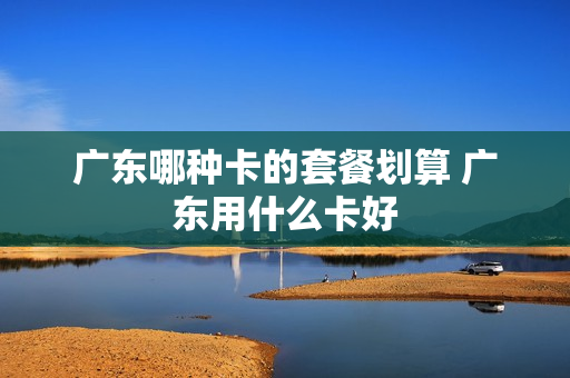 广东哪种卡的套餐划算 广东用什么卡好