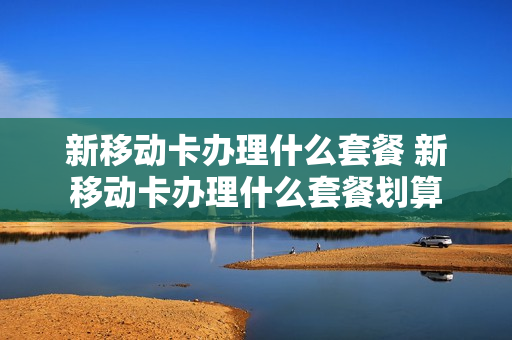 新移动卡办理什么套餐 新移动卡办理什么套餐划算