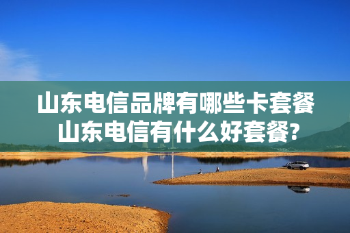 山东电信品牌有哪些卡套餐 山东电信有什么好套餐?