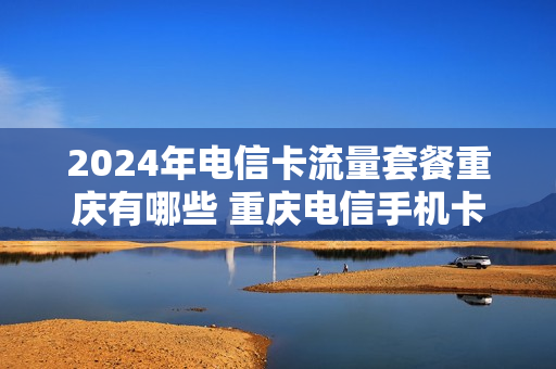2024年电信卡流量套餐重庆有哪些 重庆电信手机卡套餐