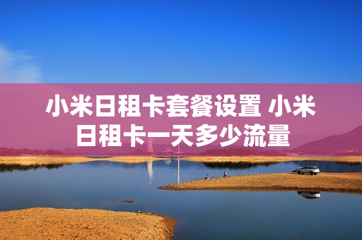 小米日租卡套餐设置 小米日租卡一天多少流量