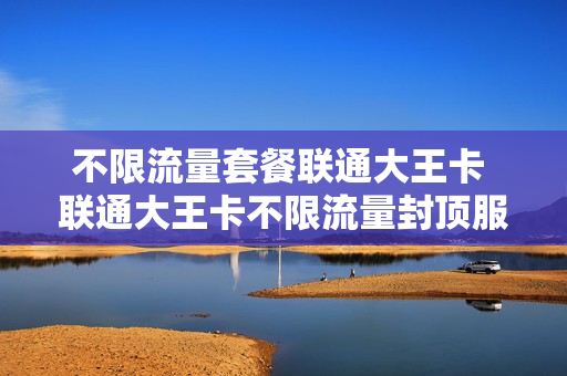 不限流量套餐联通大王卡 联通大王卡不限流量封顶服务
