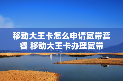 移动大王卡怎么申请宽带套餐 移动大王卡办理宽带