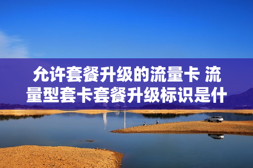 允许套餐升级的流量卡 流量型套卡套餐升级标识是什么