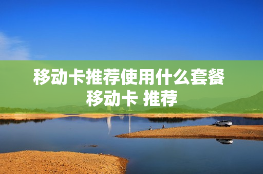 移动卡推荐使用什么套餐 移动卡 推荐