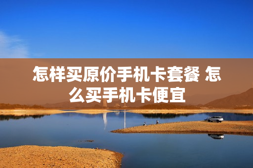 怎样买原价手机卡套餐 怎么买手机卡便宜