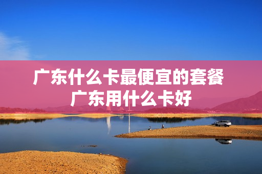 广东什么卡最便宜的套餐 广东用什么卡好