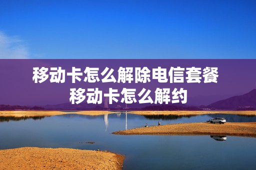 移动卡怎么解除电信套餐 移动卡怎么解约