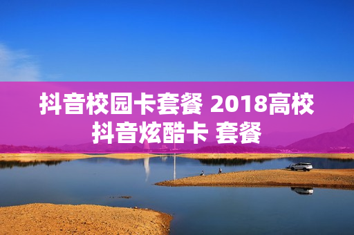 抖音校园卡套餐 2018高校抖音炫酷卡 套餐