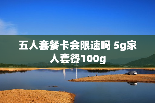 五人套餐卡会限速吗 5g家人套餐100g
