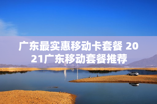 广东最实惠移动卡套餐 2021广东移动套餐推荐