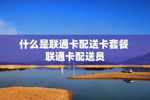什么是联通卡配送卡套餐 联通卡配送员