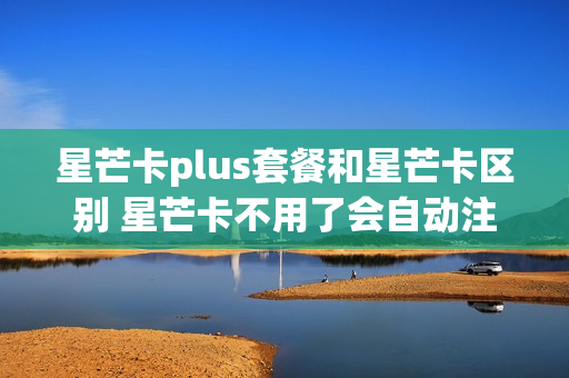 星芒卡plus套餐和星芒卡区别 星芒卡不用了会自动注销吗