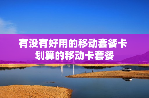 有没有好用的移动套餐卡 划算的移动卡套餐