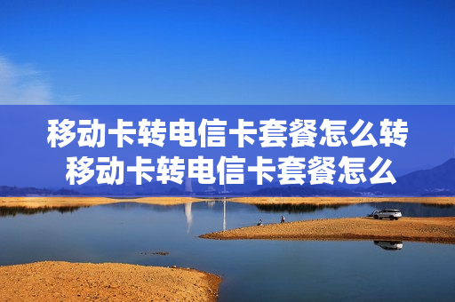 移动卡转电信卡套餐怎么转 移动卡转电信卡套餐怎么转换