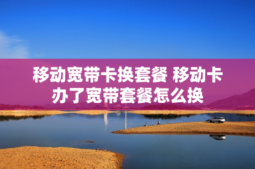 移动宽带卡换套餐 移动卡办了宽带套餐怎么换
