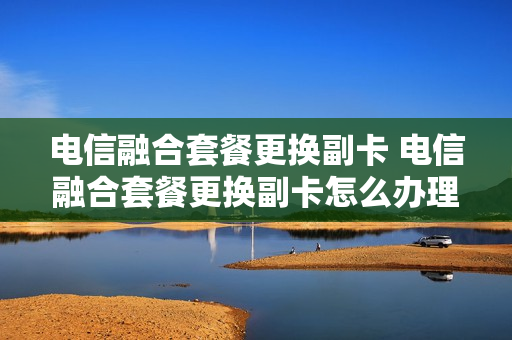 电信融合套餐更换副卡 电信融合套餐更换副卡怎么办理