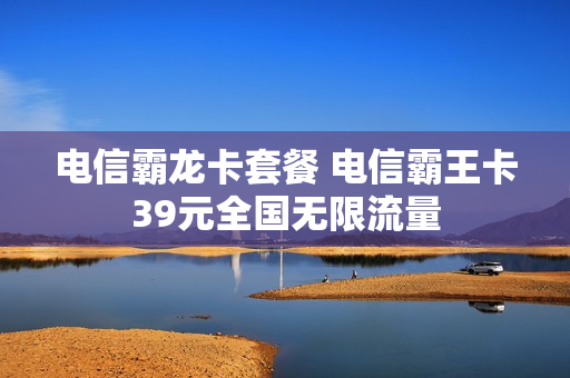电信霸龙卡套餐 电信霸王卡39元全国无限流量