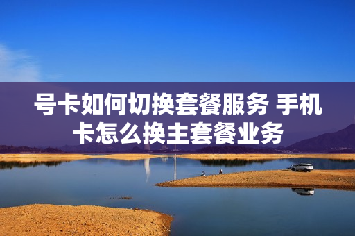 号卡如何切换套餐服务 手机卡怎么换主套餐业务