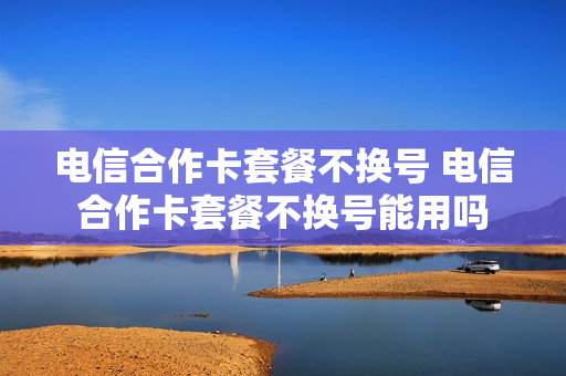 电信合作卡套餐不换号 电信合作卡套餐不换号能用吗